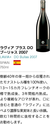 ラヴィア プラス DO ブーリャス 2006 LAVIA+ DO Bullas 2006 SPAIN 750ml 樹齢40年の単一畑から収穫されたモナストレル種を100%使い、13～15カ月フレンチオークの樽で熟成後、3年間瓶内熟成。より複雑なアロマが表れ、口に含むと普通の『ラヴィア』に比べより濃厚な果実味と長い余韻。飲む1時間前に抜栓することをお勧めします。